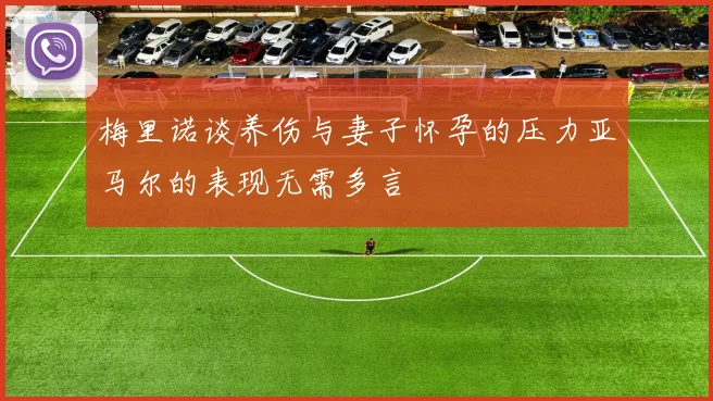 梅里诺谈养伤与妻子怀孕的压力亚马尔的表现无需多言