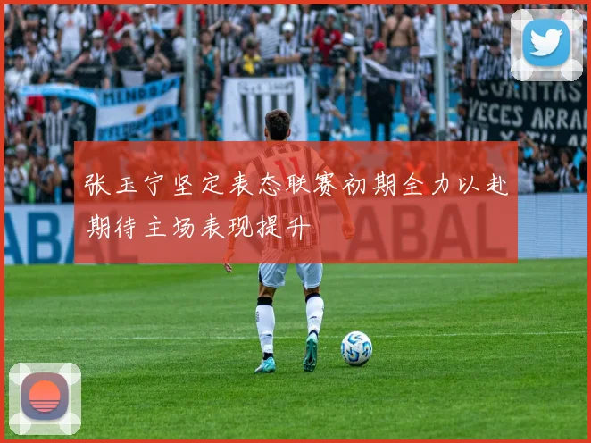 张玉宁坚定表态联赛初期全力以赴期待主场表现提升
