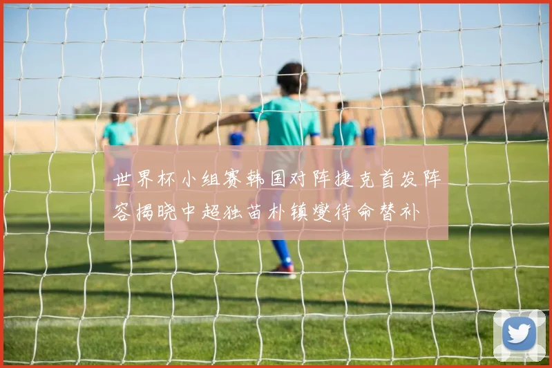 世界杯小组赛韩国对阵捷克首发阵容揭晓中超独苗朴镇燮待命替补