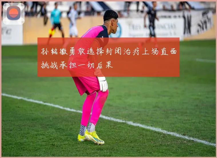 孙铭徽勇敢选择封闭治疗上场直面挑战承担一切后果