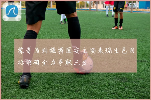 蒙哥马利强调国安主场表现出色目标明确全力争取三分