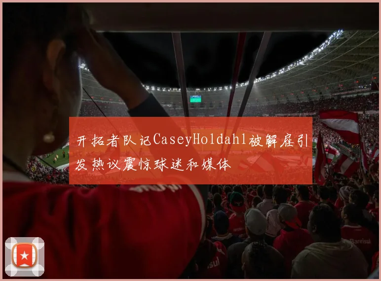 开拓者队记CaseyHoldahl被解雇引发热议震惊球迷和媒体