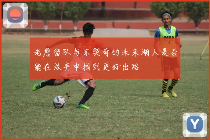 老詹留队与东契奇的未来湖人是否能在放弃中找到更好出路