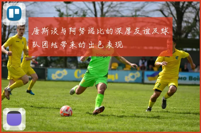 唐斯谈与阿努诺比的深厚友谊及球队团结带来的出色表现