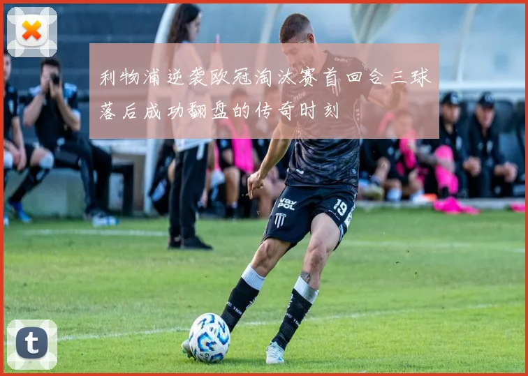 利物浦逆袭欧冠淘汰赛首回合三球落后成功翻盘的传奇时刻
