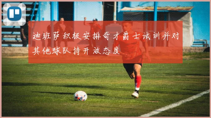 迪班萨积极安排奇才爵士试训并对其他球队持开放态度