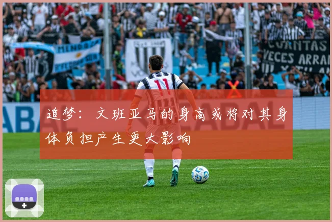 追梦：文班亚马的身高或将对其身体负担产生更大影响