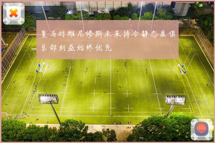皇马对维尼修斯未来持冷静态度俱乐部利益始终优先