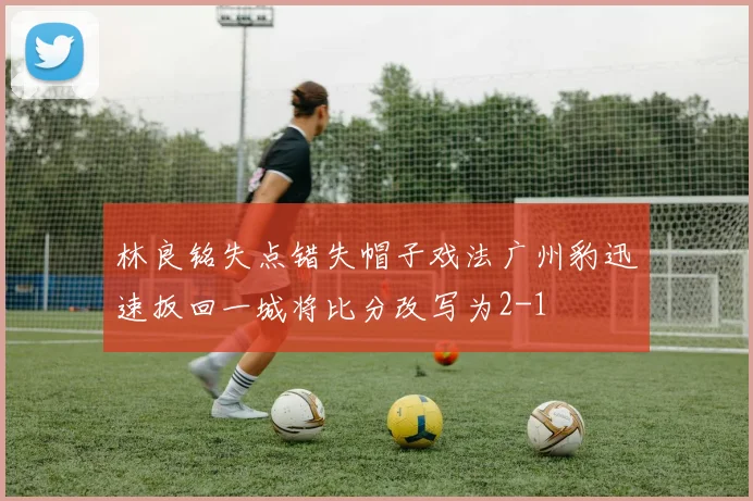 林良铭失点错失帽子戏法广州豹迅速扳回一城将比分改写为2-1