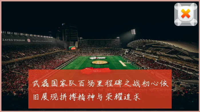 武磊国家队百场里程碑之战初心依旧展现拼搏精神与荣耀追求