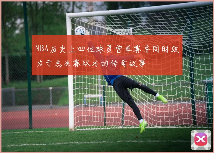 NBA历史上四位球员曾单赛季同时效力于总决赛双方的传奇故事