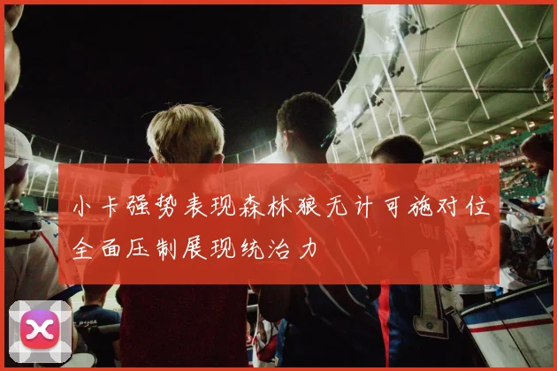小卡强势表现森林狼无计可施对位全面压制展现统治力