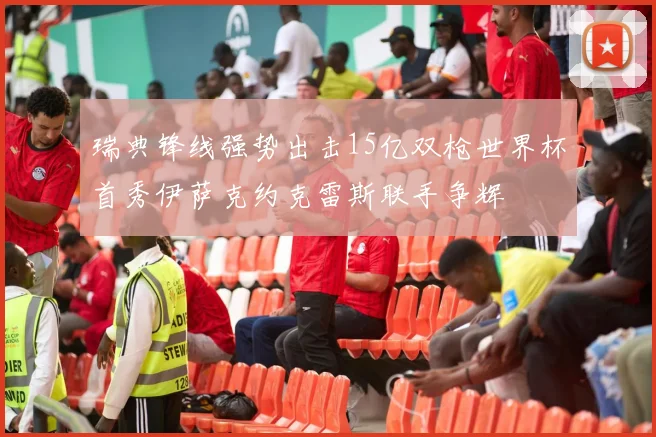 瑞典锋线强势出击15亿双枪世界杯首秀伊萨克约克雷斯联手争辉