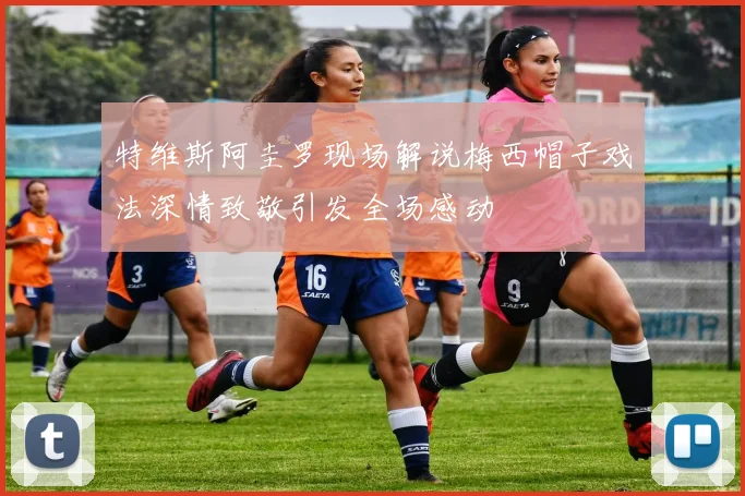 特维斯阿圭罗现场解说梅西帽子戏法深情致敬引发全场感动