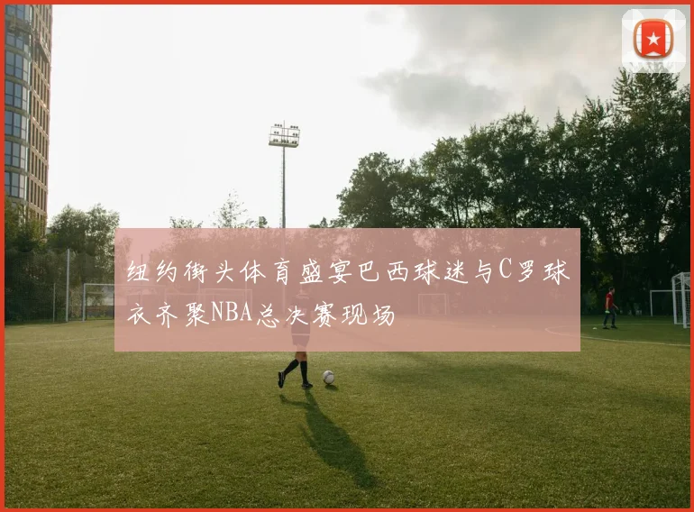 纽约街头体育盛宴巴西球迷与C罗球衣齐聚NBA总决赛现场