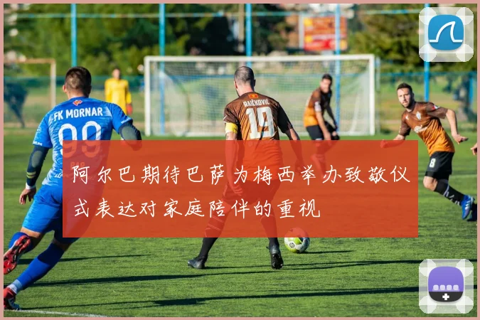 阿尔巴期待巴萨为梅西举办致敬仪式表达对家庭陪伴的重视
