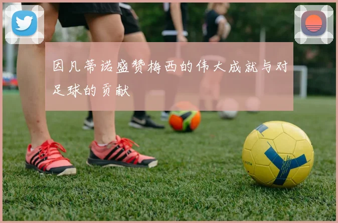 因凡蒂诺盛赞梅西的伟大成就与对足球的贡献