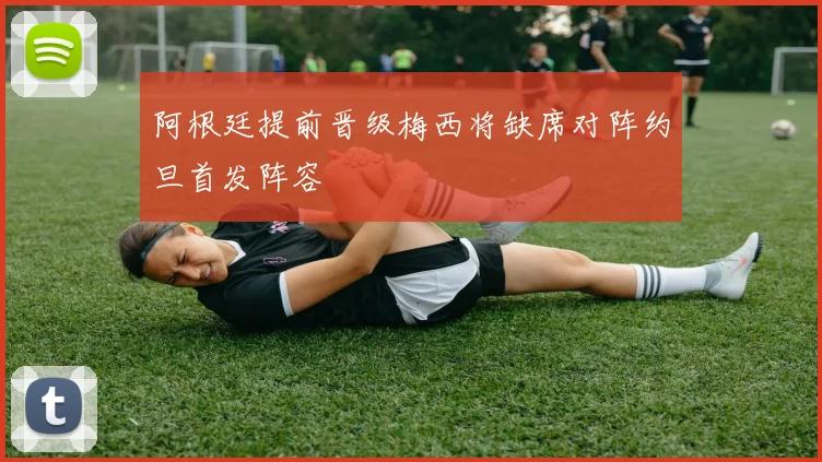阿根廷提前晋级梅西将缺席对阵约旦首发阵容