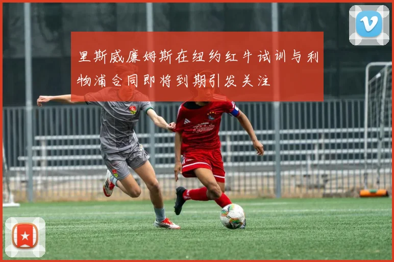 里斯威廉姆斯在纽约红牛试训与利物浦合同即将到期引发关注