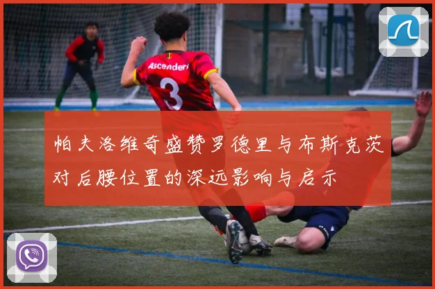 帕夫洛维奇盛赞罗德里与布斯克茨对后腰位置的深远影响与启示