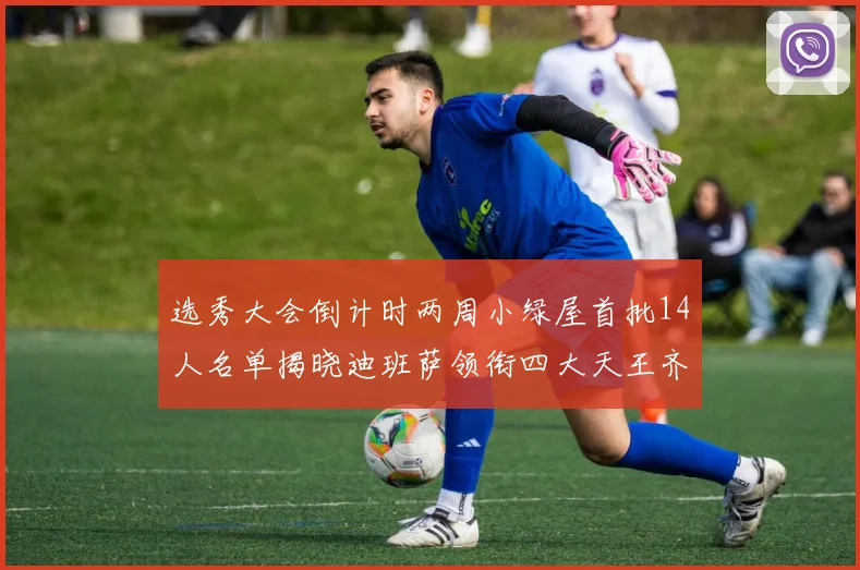 选秀大会倒计时两周小绿屋首批14人名单揭晓迪班萨领衔四大天王齐聚