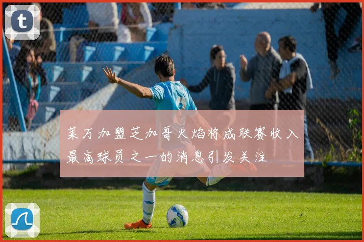 莱万加盟芝加哥火焰将成联赛收入最高球员之一的消息引发关注