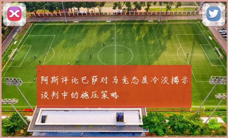 阿斯评论巴萨对马竞态度冷淡揭示谈判中的施压策略