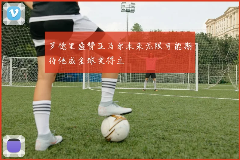 罗德里盛赞亚马尔未来无限可能期待他成金球奖得主