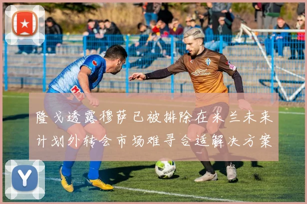 隆戈透露穆萨已被排除在米兰未来计划外转会市场难寻合适解决方案